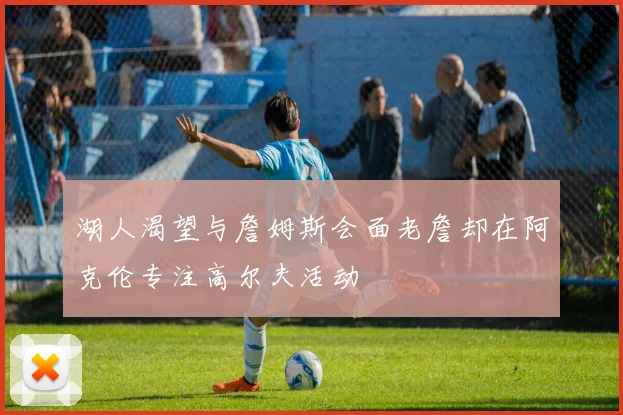 湖人渴望与詹姆斯会面老詹却在阿克伦专注高尔夫活动