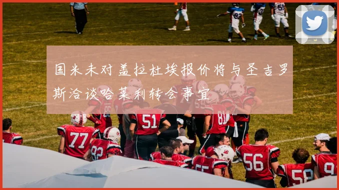 国米未对盖拉杜埃报价将与圣吉罗斯洽谈哈莱利转会事宜