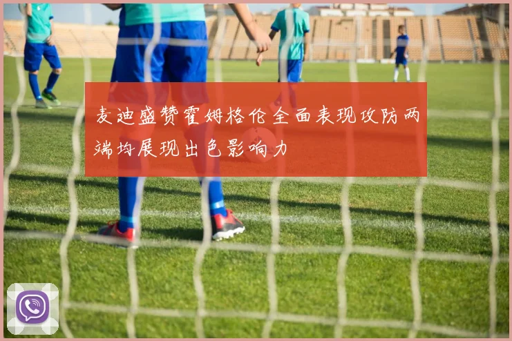 麦迪盛赞霍姆格伦全面表现攻防两端均展现出色影响力