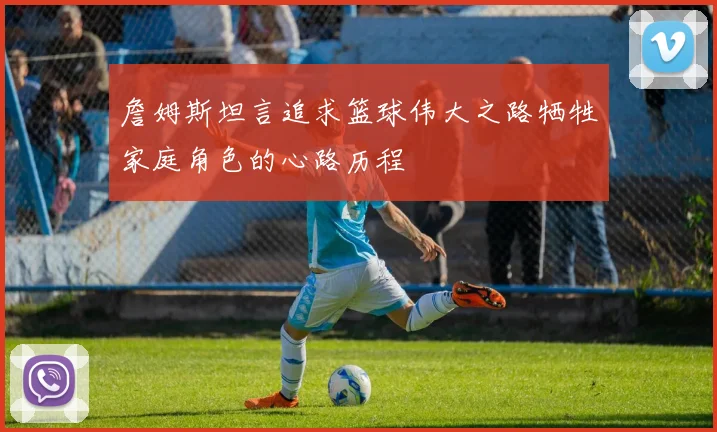 詹姆斯坦言追求篮球伟大之路牺牲家庭角色的心路历程