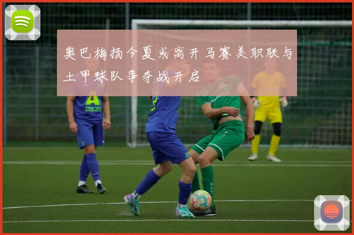 奥巴梅扬今夏或离开马赛美职联与土甲球队争夺战开启