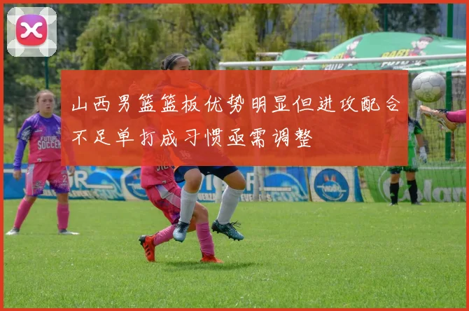 山西男篮篮板优势明显但进攻配合不足单打成习惯亟需调整