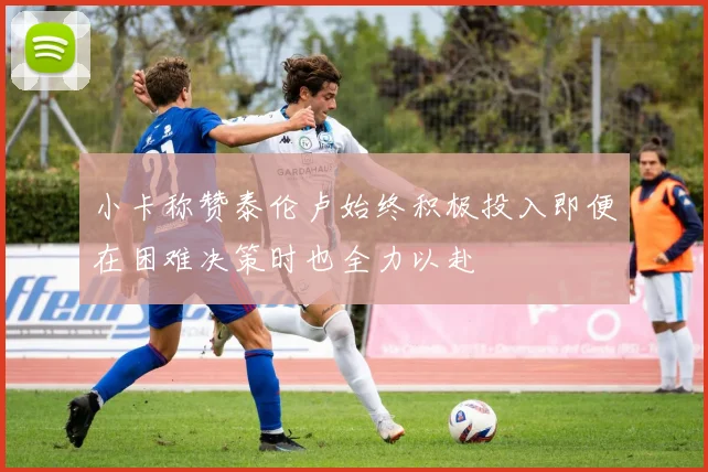 小卡称赞泰伦卢始终积极投入即便在困难决策时也全力以赴