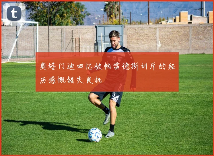 奥塔门迪回忆被帕雷德斯训斥的经历感慨错失良机
