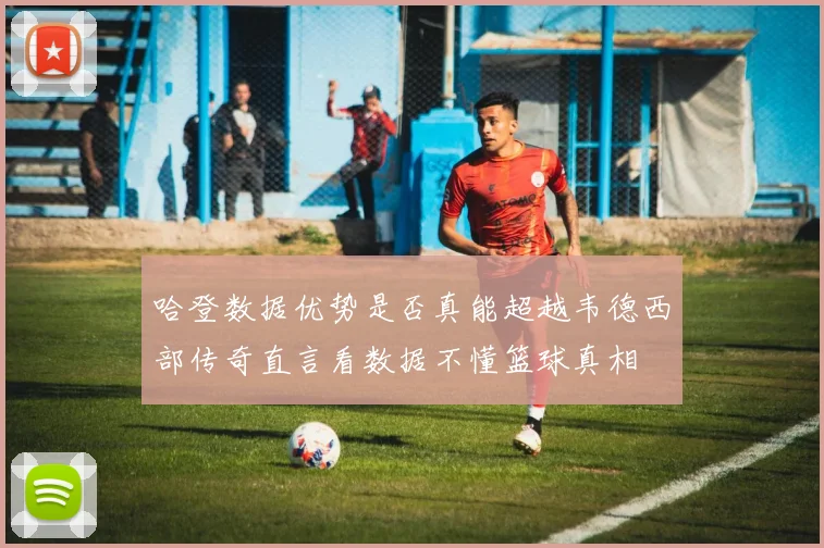 哈登数据优势是否真能超越韦德西部传奇直言看数据不懂篮球真相