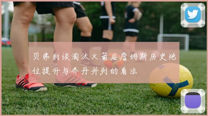贝弗利谈淘汰火箭后詹姆斯历史地位提升与乔丹并列的看法