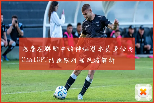 老詹在群聊中的神秘潜水员身份与ChatGPT的幽默对话风格解析