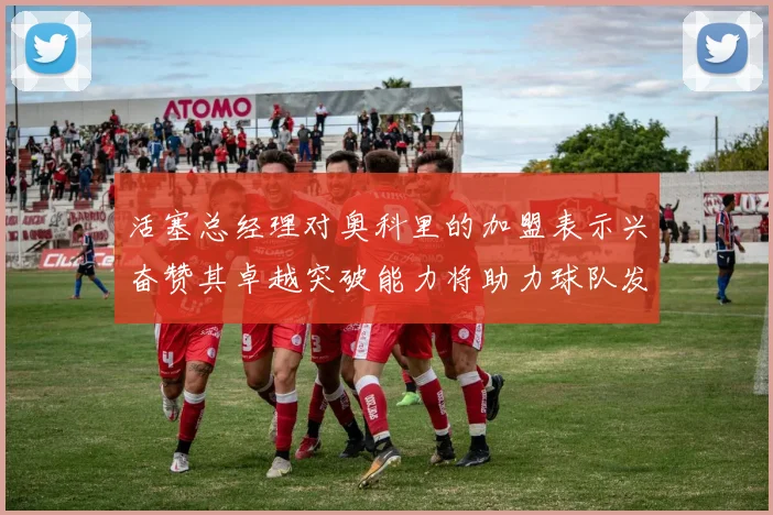 活塞总经理对奥科里的加盟表示兴奋赞其卓越突破能力将助力球队发展