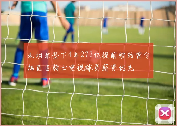 米切尔签下4年273亿提前续约曾令旭直言骑士重视球员薪资优先