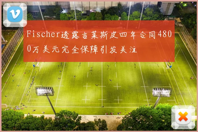 Fischer透露吉莱斯皮四年合同4800万美元完全保障引发关注