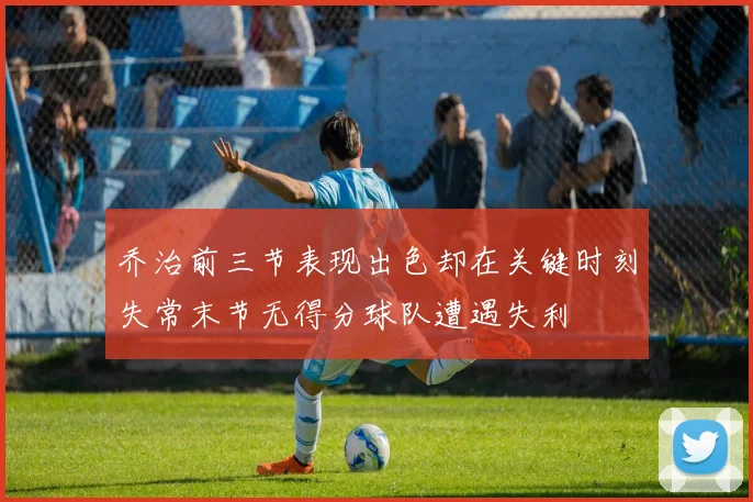 乔治前三节表现出色却在关键时刻失常末节无得分球队遭遇失利