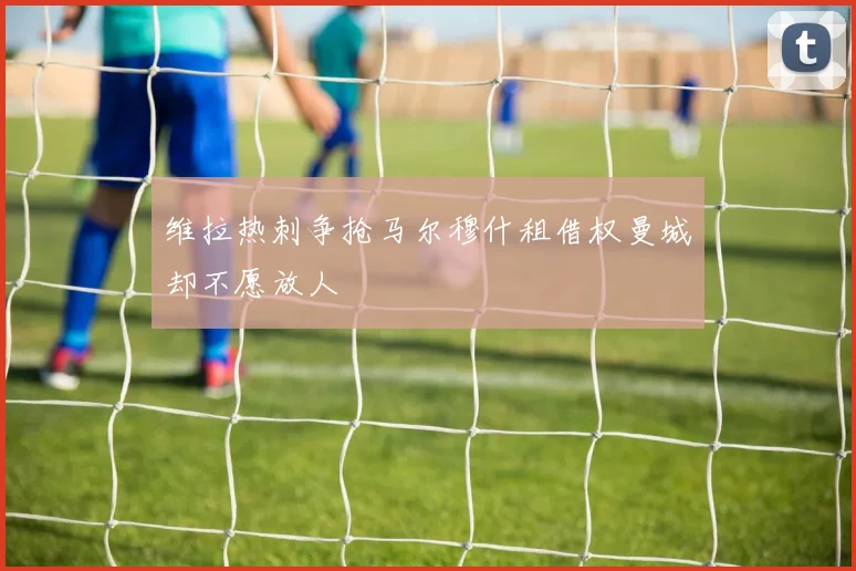 维拉热刺争抢马尔穆什租借权曼城却不愿放人