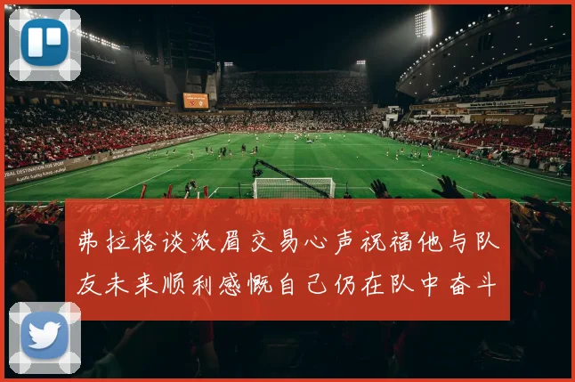 弗拉格谈浓眉交易心声祝福他与队友未来顺利感慨自己仍在队中奋斗