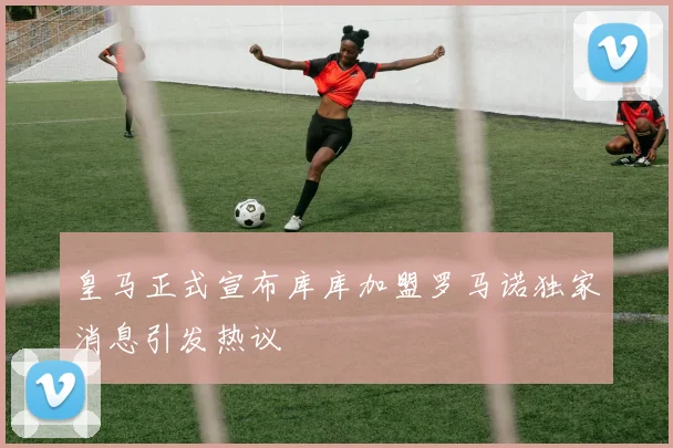 皇马正式宣布库库加盟罗马诺独家消息引发热议