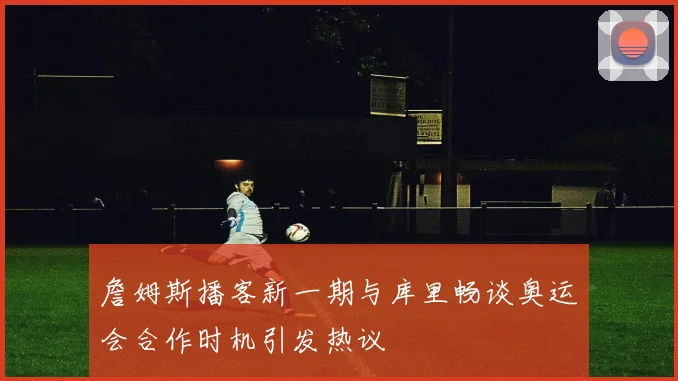 詹姆斯播客新一期与库里畅谈奥运会合作时机引发热议