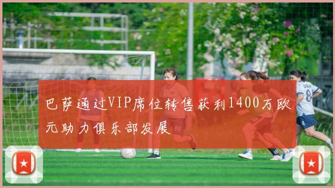巴萨通过VIP席位转售获利1400万欧元助力俱乐部发展