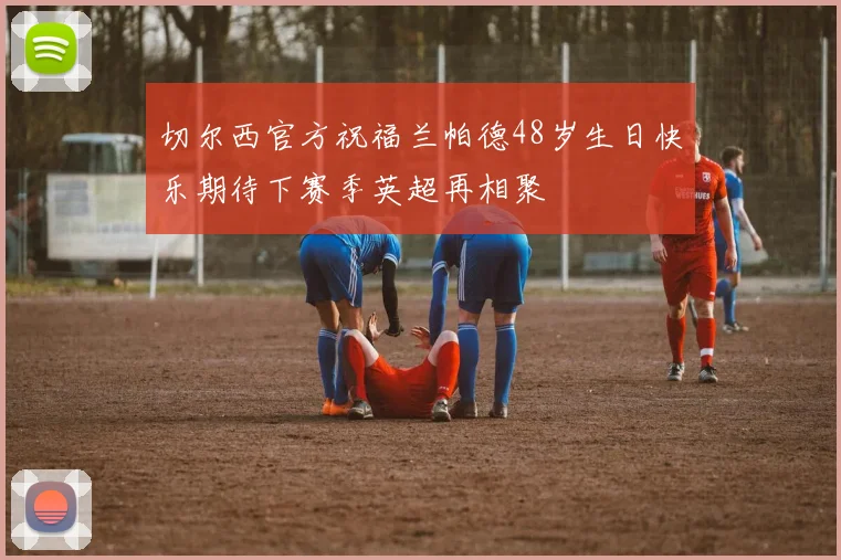 切尔西官方祝福兰帕德48岁生日快乐期待下赛季英超再相聚