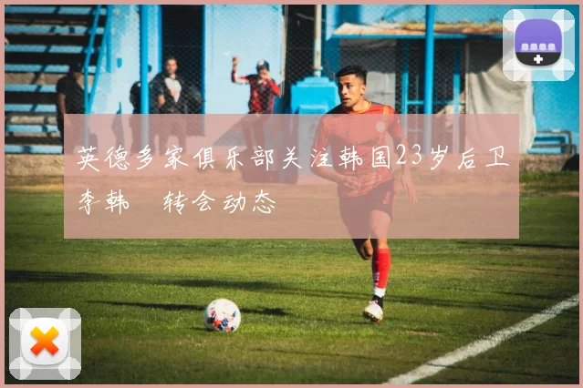 英德多家俱乐部关注韩国23岁后卫李韩汎转会动态