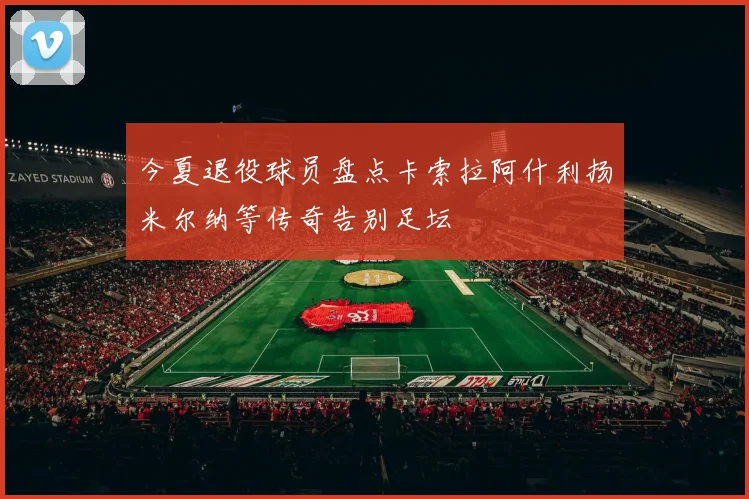 今夏退役球员盘点卡索拉阿什利扬米尔纳等传奇告别足坛