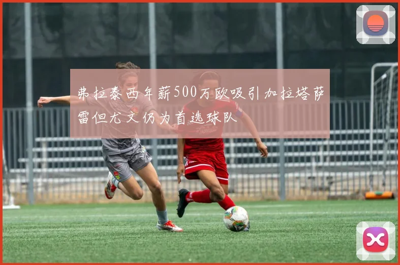 弗拉泰西年薪500万欧吸引加拉塔萨雷但尤文仍为首选球队