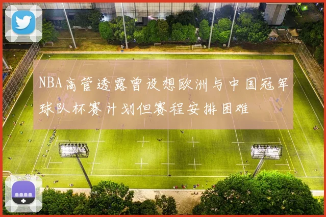 NBA高管透露曾设想欧洲与中国冠军球队杯赛计划但赛程安排困难