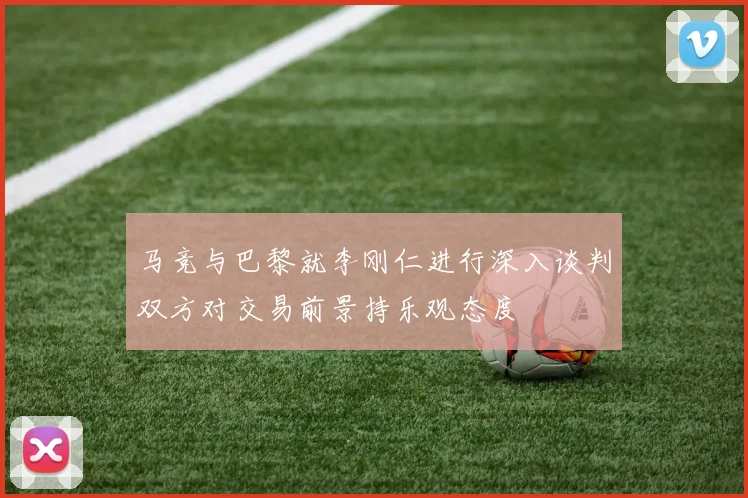 马竞与巴黎就李刚仁进行深入谈判双方对交易前景持乐观态度