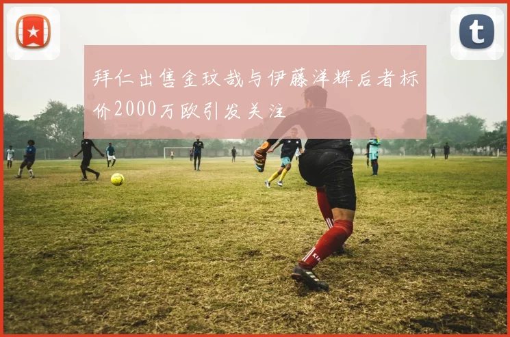拜仁出售金玟哉与伊藤洋辉后者标价2000万欧引发关注