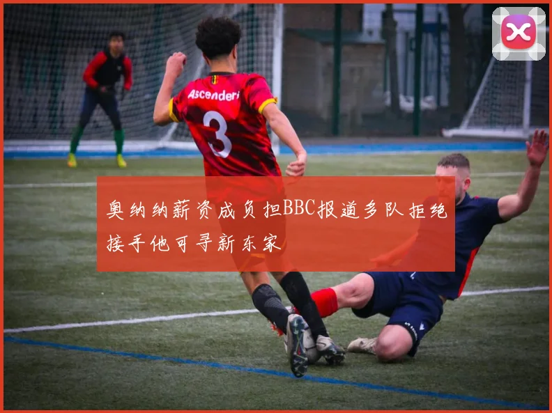 奥纳纳薪资成负担BBC报道多队拒绝接手他可寻新东家