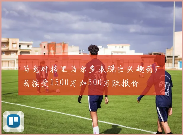 马竞对格里马尔多表现出兴趣药厂或接受1500万加500万欧报价